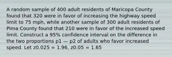 A random sample of 400 adult residents of Maricopa County found that 320 were in favor of increasing the highway speed limit to 75 mph, while another sample of 300 adult residents of Pima County found that 210 were in favor of the increased speed limit. Construct a 95% confidence interval on the difference in the two proportions p1 — p2 of adults who favor increased speed. Let z0.025 = 1.96, z0.05 = 1.65