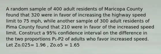 A random sample of 400 adult residents of Maricopa County found that 320 were in favor of increasing the highway speed limit to 75 mph, while another sample of 300 adult residents of Pima County found that 210 were in favor of the increased speed limit. Construct a 95% confidence interval on the difference in the two proportions P₁-P2 of adults who favor increased speed. Let Zo.025= 1.96 , Zo.o5 = 1.65