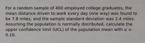 For a random sample of 400 employed college graduates, the mean distance driven to work every day (one way) was found to be 7.8 miles, and the sample <a href='https://www.questionai.com/knowledge/kqGUr1Cldy-standard-deviation' class='anchor-knowledge'>standard deviation</a> was 2.4 miles. Assuming the population is normally distributed, calculate the upper confidence limit (UCL) of the population mean with α = 0.10.