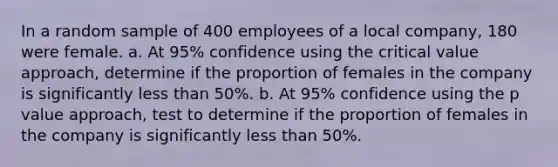 In a random sample of 400 employees of a local company, 180 were female. a. At 95% confidence using the critical value approach, determine if the proportion of females in the company is significantly <a href='https://www.questionai.com/knowledge/k7BtlYpAMX-less-than' class='anchor-knowledge'>less than</a> 50%. b. At 95% confidence using the p value approach, test to determine if the proportion of females in the company is significantly less than 50%.