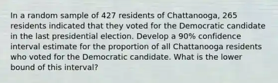 In a random sample of 427 residents of Chattanooga, 265 residents indicated that they voted for the Democratic candidate in the last presidential election. Develop a 90% confidence interval estimate for the proportion of all Chattanooga residents who voted for the Democratic candidate. What is the lower bound of this interval?