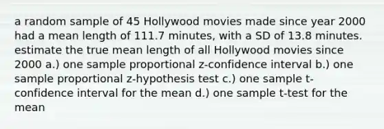 a random sample of 45 Hollywood movies made since year 2000 had a mean length of 111.7 minutes, with a SD of 13.8 minutes. estimate the true mean length of all Hollywood movies since 2000 a.) one sample proportional z-confidence interval b.) one sample proportional z-hypothesis test c.) one sample t-confidence interval for the mean d.) one sample t-test for the mean