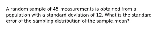 A random sample of 45 measurements is obtained from a population with a standard deviation of 12. What is the standard error of the sampling distribution of the sample mean?