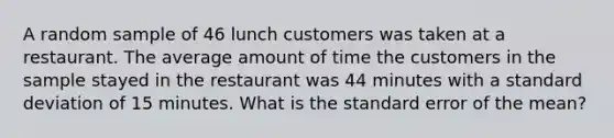 A random sample of 46 lunch customers was taken at a restaurant. The average amount of time the customers in the sample stayed in the restaurant was 44 minutes with a standard deviation of 15 minutes. What is the standard error of the mean?