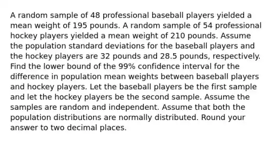 A random sample of 48 professional baseball players yielded a mean weight of 195 pounds. A random sample of 54 professional hockey players yielded a mean weight of 210 pounds. Assume the population standard deviations for the baseball players and the hockey players are 32 pounds and 28.5 pounds, respectively. Find the lower bound of the 99% confidence interval for the difference in population mean weights between baseball players and hockey players. Let the baseball players be the first sample and let the hockey players be the second sample. Assume the samples are random and independent. Assume that both the population distributions are normally distributed. Round your answer to two decimal places.