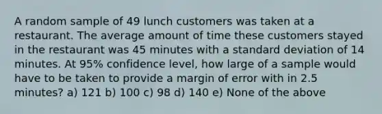 A random sample of 49 lunch customers was taken at a restaurant. The average amount of time these customers stayed in the restaurant was 45 minutes with a <a href='https://www.questionai.com/knowledge/kqGUr1Cldy-standard-deviation' class='anchor-knowledge'>standard deviation</a> of 14 minutes. At 95% confidence level, how large of a sample would have to be taken to provide a margin of error with in 2.5 minutes? a) 121 b) 100 c) 98 d) 140 e) None of the above