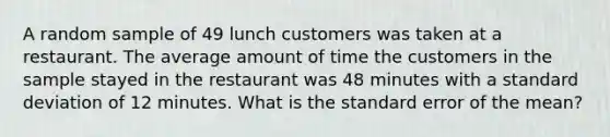 A random sample of 49 lunch customers was taken at a restaurant. The average amount of time the customers in the sample stayed in the restaurant was 48 minutes with a standard deviation of 12 minutes. What is the standard error of the mean?