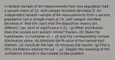 A random sample of 49 measurements from one population had a sample mean of 13, with sample standard deviation 5. An independent random sample of 64 measurements from a second population had a sample mean of 16, with sample standard deviation 6. Test the claim that the population means are different. Use level of significance 0.01. (a) What distribution does the sample test statistic follow? Explain. (b) State the hypotheses. (c) Compute x1 − x2 and the corresponding sample distribution value. (d) Estimate the P-value of the sample test statistic. (e) Conclude the test. (f) Interpret the results. (g) Find a 95% confidence interval for 𝜇1 − 𝜇2. Explain the meaning of the confidence interval in the context of the problem.