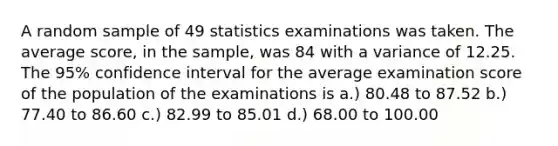 A random sample of 49 statistics examinations was taken. The average score, in the sample, was 84 with a variance of 12.25. The 95% confidence interval for the average examination score of the population of the examinations is a.) 80.48 to 87.52 b.) 77.40 to 86.60 c.) 82.99 to 85.01 d.) 68.00 to 100.00