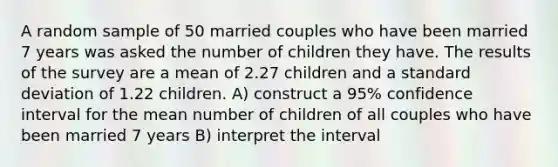 A random sample of 50 married couples who have been married 7 years was asked the number of children they have. The results of the survey are a mean of 2.27 children and a <a href='https://www.questionai.com/knowledge/kqGUr1Cldy-standard-deviation' class='anchor-knowledge'>standard deviation</a> of 1.22 children. A) construct a 95% confidence interval for the mean number of children of all couples who have been married 7 years B) interpret the interval