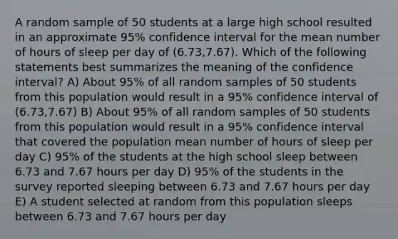 A random sample of 50 students at a large high school resulted in an approximate 95% confidence interval for the mean number of hours of sleep per day of (6.73,7.67). Which of the following statements best summarizes the meaning of the confidence interval? A) About 95% of all random samples of 50 students from this population would result in a 95% confidence interval of (6.73,7.67) B) About 95% of all random samples of 50 students from this population would result in a 95% confidence interval that covered the population mean number of hours of sleep per day C) 95% of the students at the high school sleep between 6.73 and 7.67 hours per day D) 95% of the students in the survey reported sleeping between 6.73 and 7.67 hours per day E) A student selected at random from this population sleeps between 6.73 and 7.67 hours per day