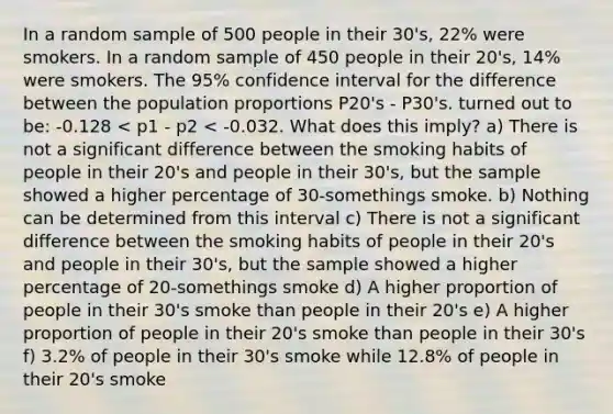 In a random sample of 500 people in their 30's, 22% were smokers. In a random sample of 450 people in their 20's, 14% were smokers. The 95% confidence interval for the difference between the population proportions P20's - P30's. turned out to be: -0.128 < p1 - p2 < -0.032. What does this imply? a) There is not a significant difference between the smoking habits of people in their 20's and people in their 30's, but the sample showed a higher percentage of 30-somethings smoke. b) Nothing can be determined from this interval c) There is not a significant difference between the smoking habits of people in their 20's and people in their 30's, but the sample showed a higher percentage of 20-somethings smoke d) A higher proportion of people in their 30's smoke than people in their 20's e) A higher proportion of people in their 20's smoke than people in their 30's f) 3.2% of people in their 30's smoke while 12.8% of people in their 20's smoke