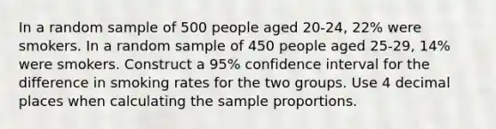 In a random sample of 500 people aged 20-24, 22% were smokers. In a random sample of 450 people aged 25-29, 14% were smokers. Construct a 95% confidence interval for the difference in smoking rates for the two groups. Use 4 decimal places when calculating the sample proportions.