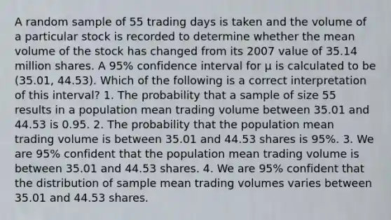 A random sample of 55 trading days is taken and the volume of a particular stock is recorded to determine whether the mean volume of the stock has changed from its 2007 value of 35.14 million shares. A 95% confidence interval for μ is calculated to be (35.01, 44.53). Which of the following is a correct interpretation of this interval? 1. The probability that a sample of size 55 results in a population mean trading volume between 35.01 and 44.53 is 0.95. 2. The probability that the population mean trading volume is between 35.01 and 44.53 shares is 95%. 3. We are 95% confident that the population mean trading volume is between 35.01 and 44.53 shares. 4. We are 95% confident that the distribution of sample mean trading volumes varies between 35.01 and 44.53 shares.