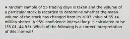 A random sample of 55 trading days is taken and the volume of a particular stock is recorded to determine whether the mean volume of the stock has changed from its 2007 value of 35.14 million shares. A 95% confidence interval for μ is calculated to be (35.01, 44.53). Which of the following is a correct interpretation of this interval?