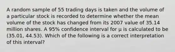 A random sample of 55 trading days is taken and the volume of a particular stock is recorded to determine whether the mean volume of the stock has changed from its 2007 value of 35.14 million shares. A 95% confidence interval for μ is calculated to be (35.01, 44.53). Which of the following is a correct interpretation of this interval?