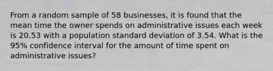 From a random sample of 58 businesses, it is found that the mean time the owner spends on administrative issues each week is 20.53 with a population standard deviation of 3.54. What is the 95% confidence interval for the amount of time spent on administrative issues?