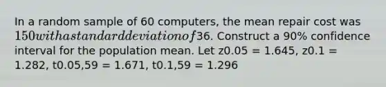 In a random sample of 60 computers, the mean repair cost was 150 with a standard deviation of36. Construct a 90% confidence interval for the population mean. Let z0.05 = 1.645, z0.1 = 1.282, t0.05,59 = 1.671, t0.1,59 = 1.296