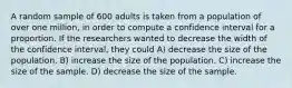 A random sample of 600 adults is taken from a population of over one million, in order to compute a confidence interval for a proportion. If the researchers wanted to decrease the width of the confidence interval, they could A) decrease the size of the population. B) increase the size of the population. C) increase the size of the sample. D) decrease the size of the sample.