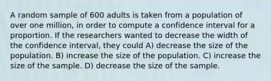 A random sample of 600 adults is taken from a population of over one million, in order to compute a confidence interval for a proportion. If the researchers wanted to decrease the width of the confidence interval, they could A) decrease the size of the population. B) increase the size of the population. C) increase the size of the sample. D) decrease the size of the sample.