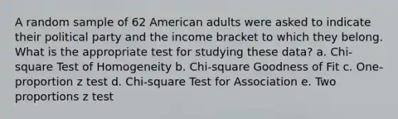 A random sample of 62 American adults were asked to indicate their political party and the income bracket to which they belong. What is the appropriate test for studying these data? a. Chi-square Test of Homogeneity b. Chi-square Goodness of Fit c. One-proportion z test d. Chi-square Test for Association e. Two proportions z test