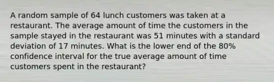 A random sample of 64 lunch customers was taken at a restaurant. The average amount of time the customers in the sample stayed in the restaurant was 51 minutes with a standard deviation of 17 minutes. What is the lower end of the 80% confidence interval for the true average amount of time customers spent in the restaurant?