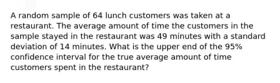 A random sample of 64 lunch customers was taken at a restaurant. The average amount of time the customers in the sample stayed in the restaurant was 49 minutes with a standard deviation of 14 minutes. What is the upper end of the 95% confidence interval for the true average amount of time customers spent in the restaurant?