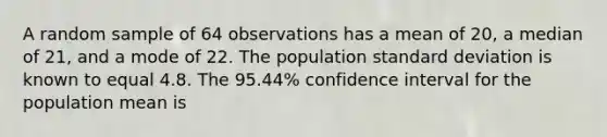 A random sample of 64 observations has a mean of 20, a median of 21, and a mode of 22. The population standard deviation is known to equal 4.8. The 95.44% confidence interval for the population mean is