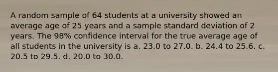 A random sample of 64 students at a university showed an average age of 25 years and a sample standard deviation of 2 years. The 98% confidence interval for the true average age of all students in the university is a. 23.0 to 27.0. b. 24.4 to 25.6. c. 20.5 to 29.5. d. 20.0 to 30.0.