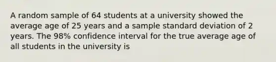 A random sample of 64 students at a university showed the average age of 25 years and a sample standard deviation of 2 years. The 98% confidence interval for the true average age of all students in the university is