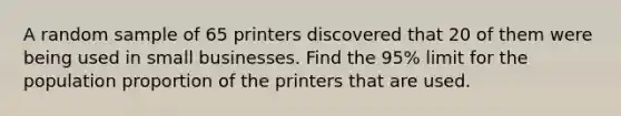 A random sample of 65 printers discovered that 20 of them were being used in small businesses. Find the 95% limit for the population proportion of the printers that are used.