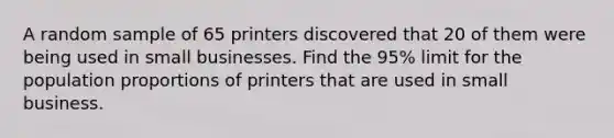 A random sample of 65 printers discovered that 20 of them were being used in small businesses. Find the 95% limit for the population proportions of printers that are used in small business.