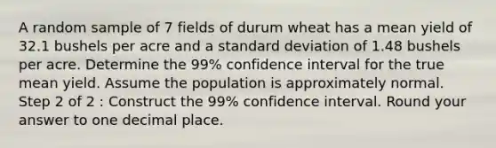 A random sample of 7 fields of durum wheat has a mean yield of 32.1 bushels per acre and a standard deviation of 1.48 bushels per acre. Determine the 99% confidence interval for the true mean yield. Assume the population is approximately normal. Step 2 of 2 : Construct the 99% confidence interval. Round your answer to one decimal place.