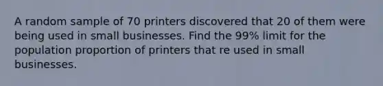 A random sample of 70 printers discovered that 20 of them were being used in small businesses. Find the 99% limit for the population proportion of printers that re used in small businesses.