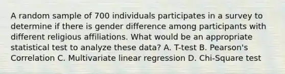 A random sample of 700 individuals participates in a survey to determine if there is gender difference among participants with different religious affiliations. What would be an appropriate statistical test to analyze these data? A. T-test B. Pearson's Correlation C. Multivariate linear regression D. Chi-Square test