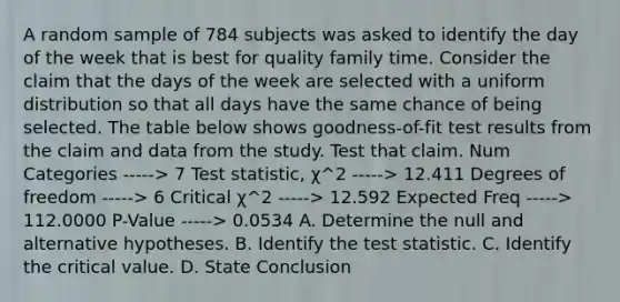 A random sample of 784 subjects was asked to identify the day of the week that is best for quality family time. Consider the claim that the days of the week are selected with a uniform distribution so that all days have the same chance of being selected. The table below shows​ goodness-of-fit test results from the claim and data from the study. Test that claim. Num Categories -----> 7 Test​ statistic, χ^2 -----> 12.411 Degrees of freedom -----> 6 Critical χ^2 -----> 12.592 Expected Freq -----> 112.0000 ​P-Value -----> 0.0534 A. Determine the null and alternative hypotheses. B. Identify the test statistic. C. Identify the critical value. D. State Conclusion