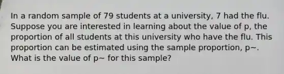 In a random sample of 79 students at a university, 7 had the flu. ​ Suppose you are interested in learning about the value of p, the proportion of all students at this university who have the flu. This proportion can be estimated using the sample proportion, p~. What is the value of p~ for this sample?