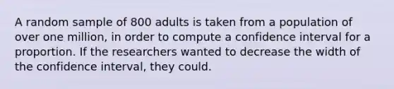 A random sample of 800 adults is taken from a population of over one million, in order to compute a confidence interval for a proportion. If the researchers wanted to decrease the width of the confidence interval, they could.