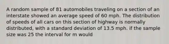 A random sample of 81 automobiles traveling on a section of an interstate showed an average speed of 60 mph. The distribution of speeds of all cars on this section of highway is normally distributed, with a standard deviation of 13.5 mph. if the sample size was 25 the interval for m would