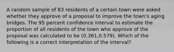 A random sample of 83 residents of a certain town were asked whether they approve of a proposal to improve the town's aging bridges. The 95 percent confidence interval to estimate the proportion of all residents of the town who approve of the proposal was calculated to be (0.361,0.579). Which of the following is a correct interpretation of the interval?