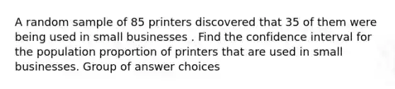 A random sample of 85 printers discovered that 35 of them were being used in small businesses . Find the confidence interval for the population proportion of printers that are used in small businesses. Group of answer choices