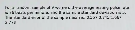 For a random sample of 9 women, the average resting pulse rate is 76 beats per minute, and the sample <a href='https://www.questionai.com/knowledge/kqGUr1Cldy-standard-deviation' class='anchor-knowledge'>standard deviation</a> is 5. The standard error of the sample mean is: 0.557 0.745 1.667 2.778