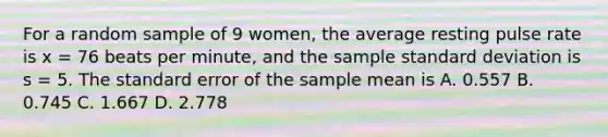 For a random sample of 9 women, the average resting pulse rate is x = 76 beats per minute, and the sample <a href='https://www.questionai.com/knowledge/kqGUr1Cldy-standard-deviation' class='anchor-knowledge'>standard deviation</a> is s = 5. The standard error of the sample mean is A. 0.557 B. 0.745 C. 1.667 D. 2.778