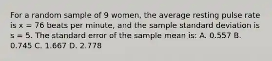 For a random sample of 9 women, the average resting pulse rate is x = 76 beats per minute, and the sample <a href='https://www.questionai.com/knowledge/kqGUr1Cldy-standard-deviation' class='anchor-knowledge'>standard deviation</a> is s = 5. The standard error of the sample mean is: A. 0.557 B. 0.745 C. 1.667 D. 2.778