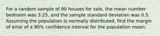 For a random sample of 90 houses for sale, the mean number bedroom was 3.25, and the sample <a href='https://www.questionai.com/knowledge/kqGUr1Cldy-standard-deviation' class='anchor-knowledge'>standard deviation</a> was 0.5. Assuming the population is normally distributed, find the margin of error of a 90% confidence interval for the population mean.