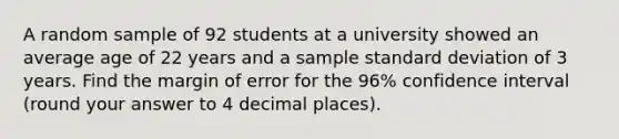 A random sample of 92 students at a university showed an average age of 22 years and a sample standard deviation of 3 years. Find the margin of error for the 96% confidence interval (round your answer to 4 decimal places).