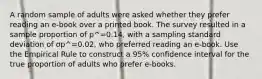 A random sample of adults were asked whether they prefer reading an e-book over a printed book. The survey resulted in a sample proportion of p^=0.14, with a sampling standard deviation of σp^=0.02, who preferred reading an e-book. Use the Empirical Rule to construct a 95% confidence interval for the true proportion of adults who prefer e-books.