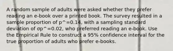 A random sample of adults were asked whether they prefer reading an e-book over a printed book. The survey resulted in a sample proportion of p^=0.14, with a sampling <a href='https://www.questionai.com/knowledge/kqGUr1Cldy-standard-deviation' class='anchor-knowledge'>standard deviation</a> of σp^=0.02, who preferred reading an e-book. Use the Empirical Rule to construct a 95% confidence interval for the true proportion of adults who prefer e-books.