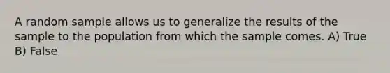 A random sample allows us to generalize the results of the sample to the population from which the sample comes. A) True B) False