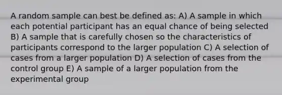 A random sample can best be defined as: A) A sample in which each potential participant has an equal chance of being selected B) A sample that is carefully chosen so the characteristics of participants correspond to the larger population C) A selection of cases from a larger population D) A selection of cases from the control group E) A sample of a larger population from the experimental group